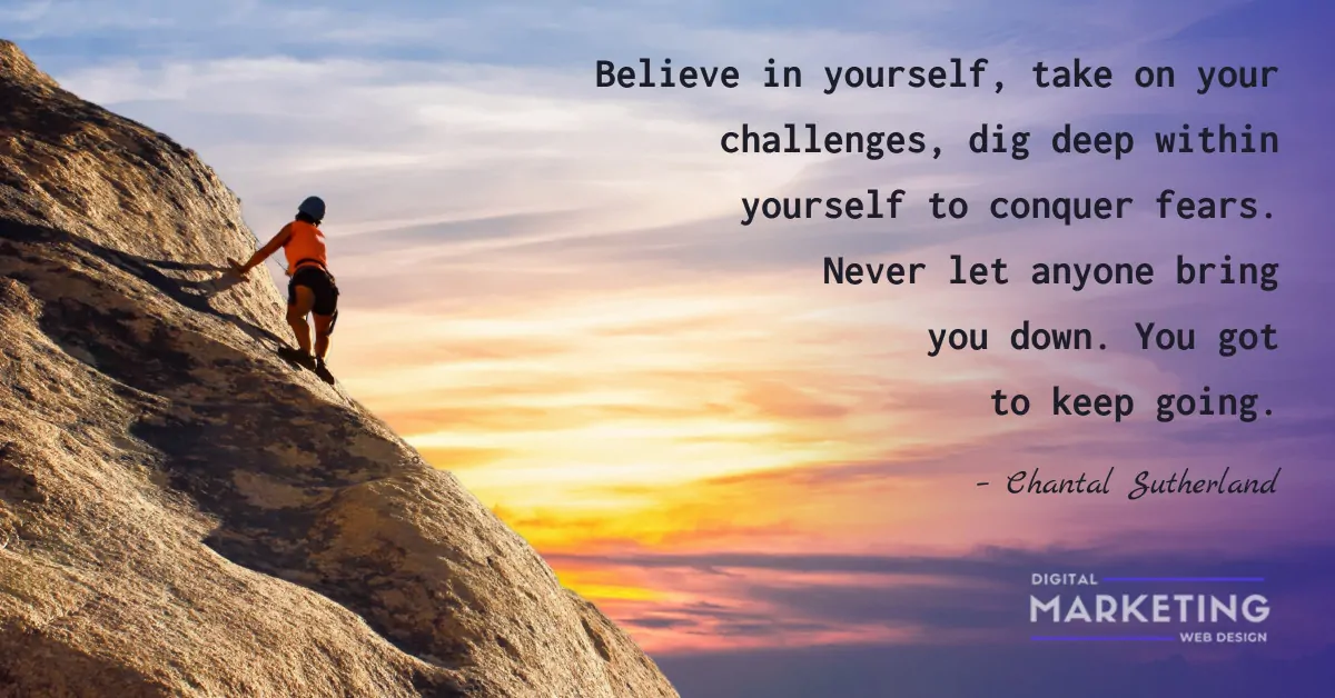 Believe in yourself, take on your challenges, dig deep within yourself to conquer fears. Never let anyone bring you down. You got to keep going - Chantal Sutherland 1