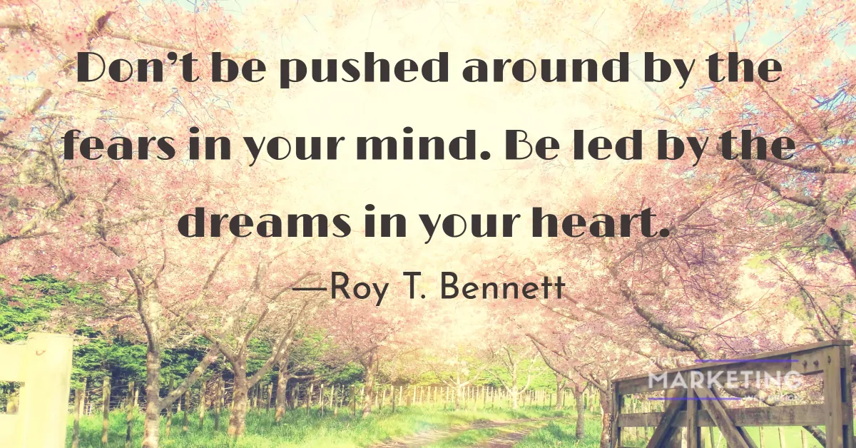 Don’t be pushed around by the fears in your mind. Be led by the dreams in your heart - Roy T. Bennett 1