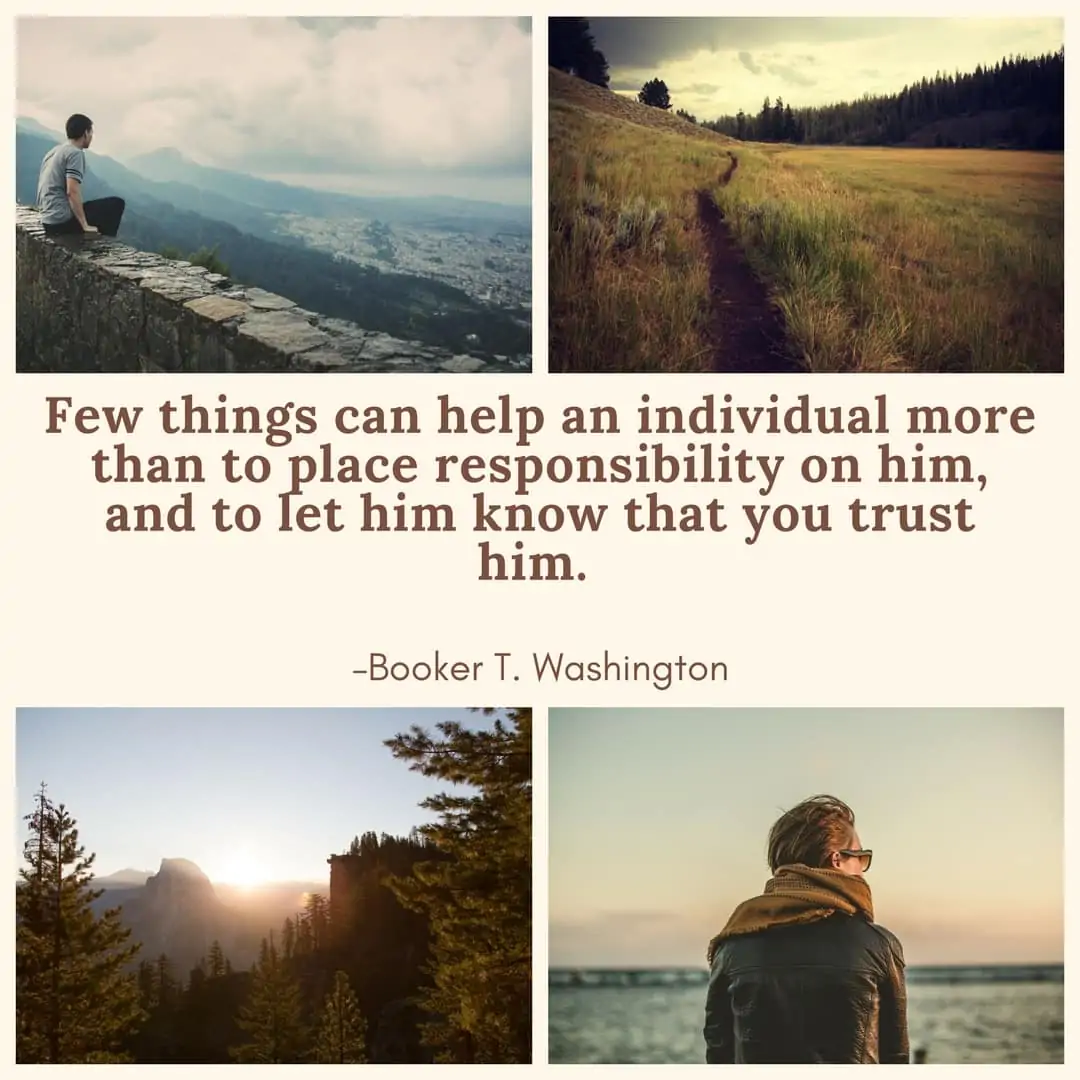 Few things can help an individual more than to place responsibility on him, and to let him know that you trust him. –Booker T. Washington