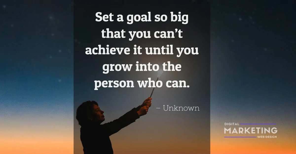 Set a goal so big that you can’t achieve it until you grow into the person who can - Unknown 1
