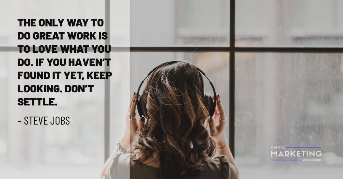 THE ONLY WAY TO DO GREAT WORK IS TO LOVE WHAT YOU DO. IF YOU HAVEN’T FOUND IT YET, KEEP LOOKING. DON’T SETTLE – STEVE JOBS 1