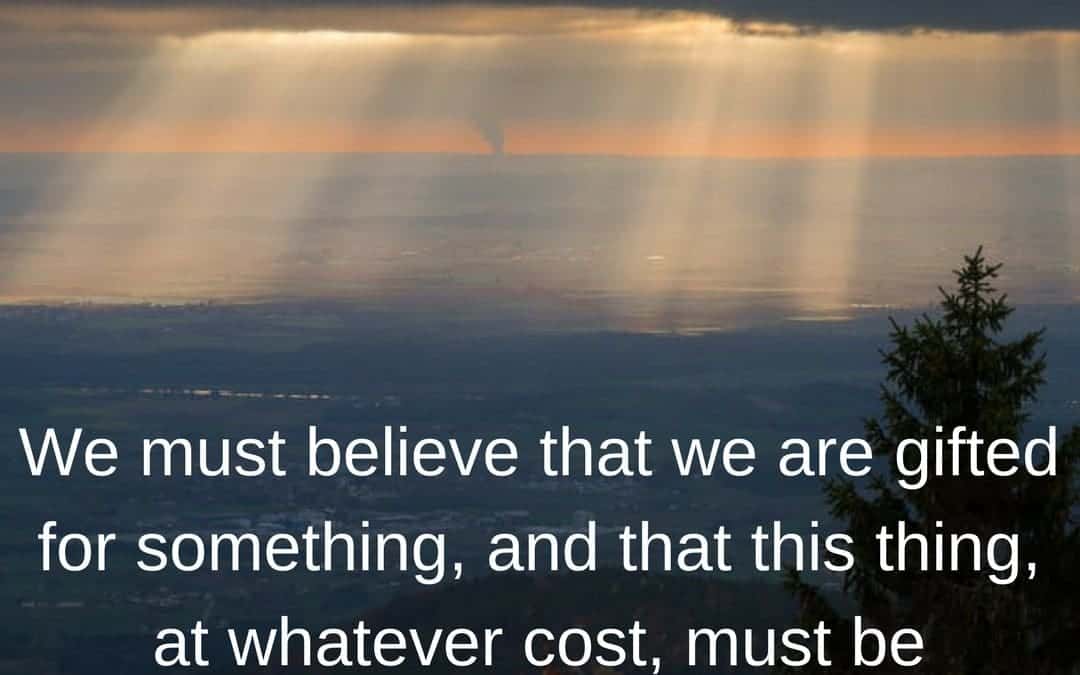 We must believe that we are gifted for something, and that this thing, at whatever cost, must be attained. –Marie Curie