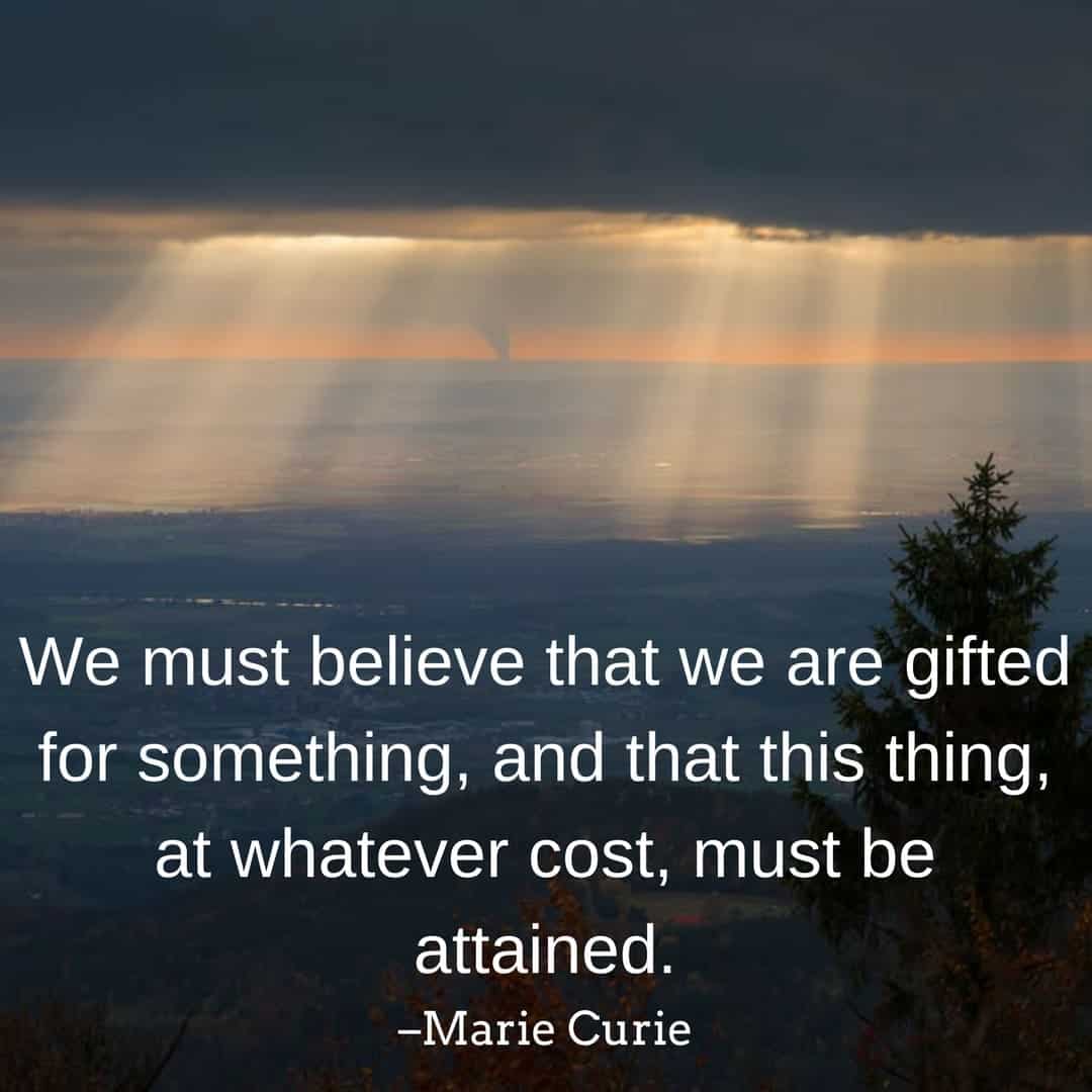 We must believe that we are gifted for something, and that this thing, at whatever cost, must be attained. –Marie Curie