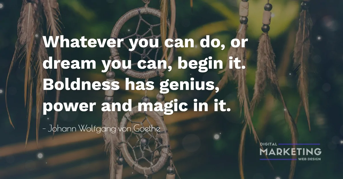 Whatever you can do, or dream you can, begin it. Boldness has genius, power and magic in it - Johann Wolfgang von Goethe 1