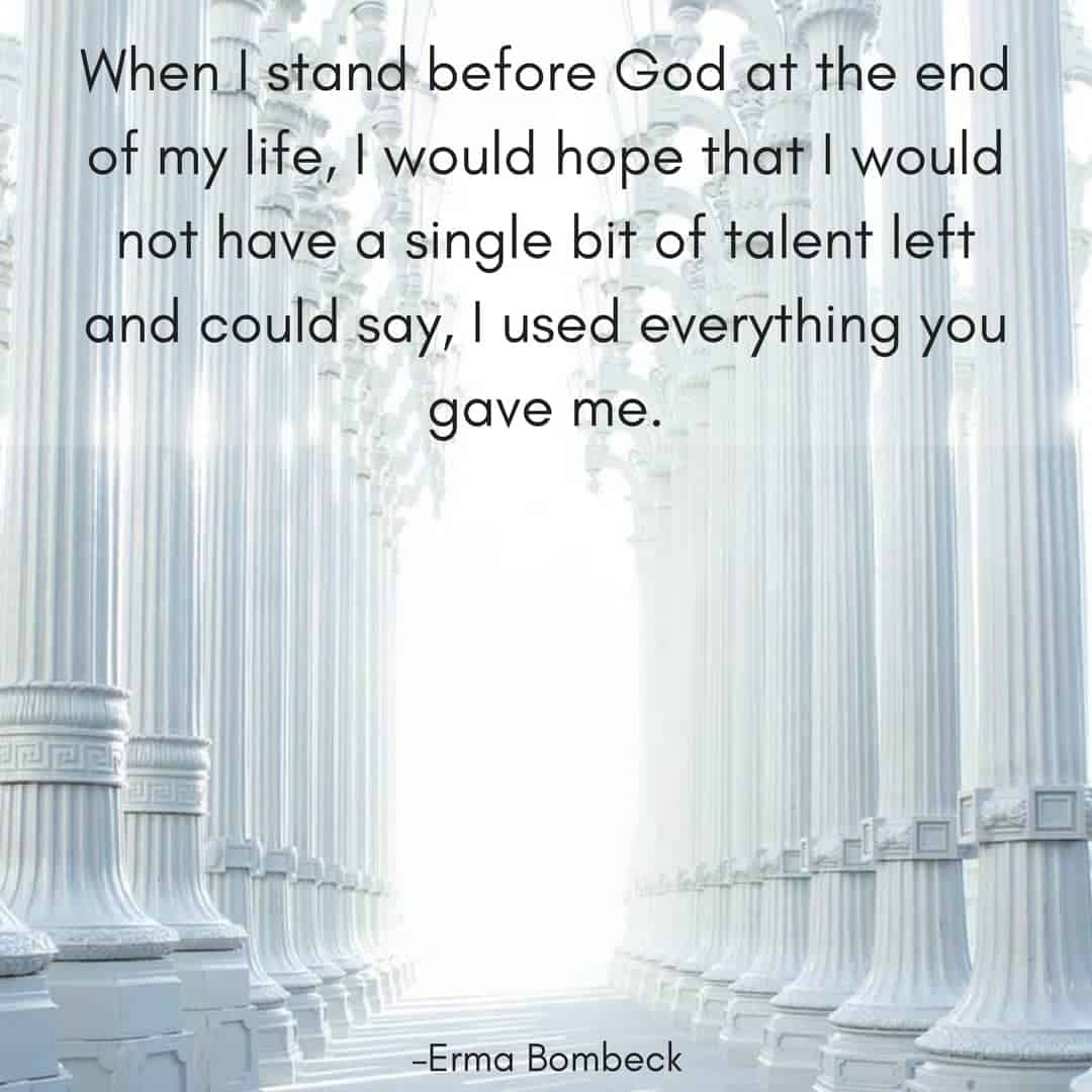When I stand before God at the end of my life, I would hope that I would not have a single bit of talent left and could say, I used everything you gave me. –Erma Bombeck