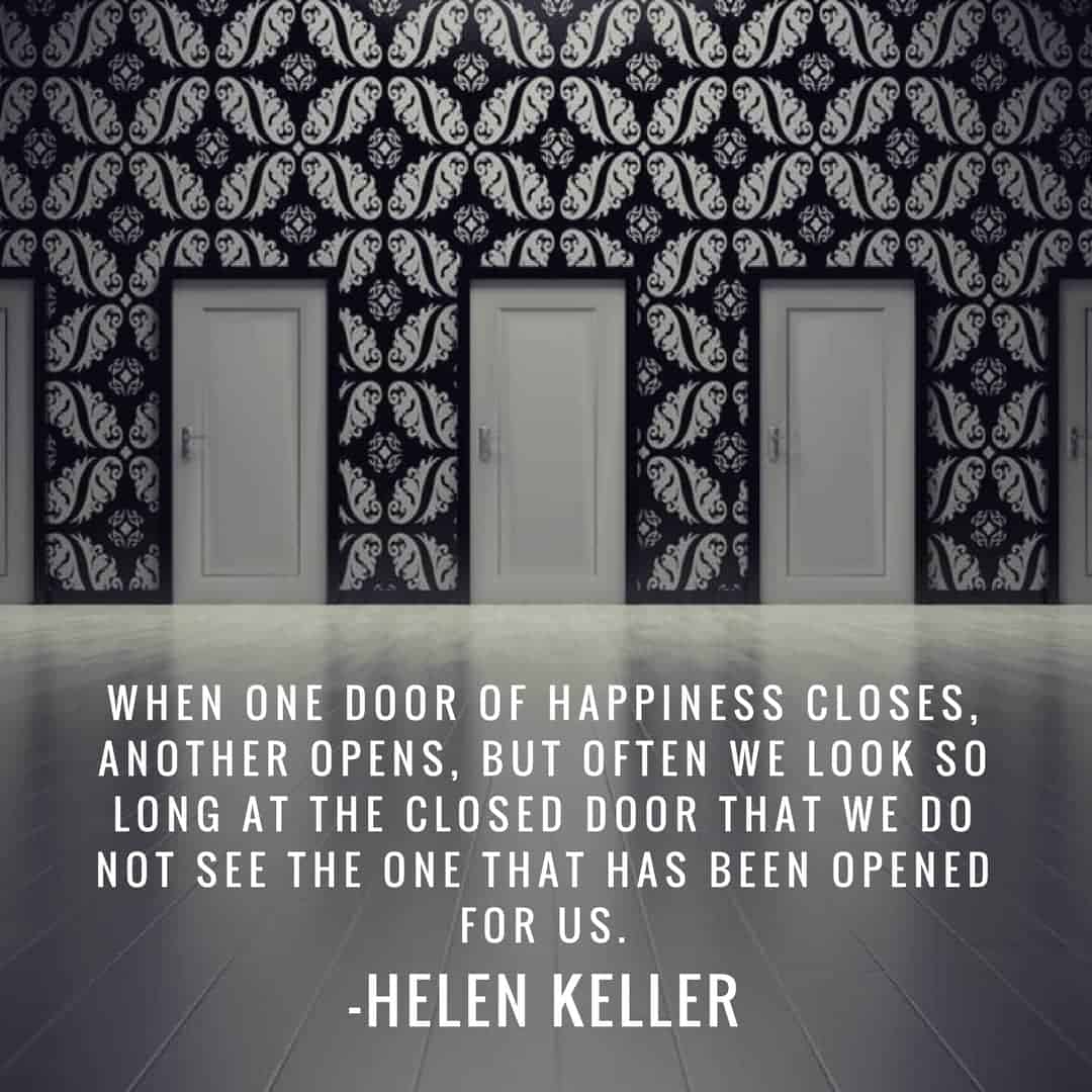 When one door of happiness closes, another opens, but often we look so long at the closed door that we do not see the one that has been opened for us. –Helen Keller