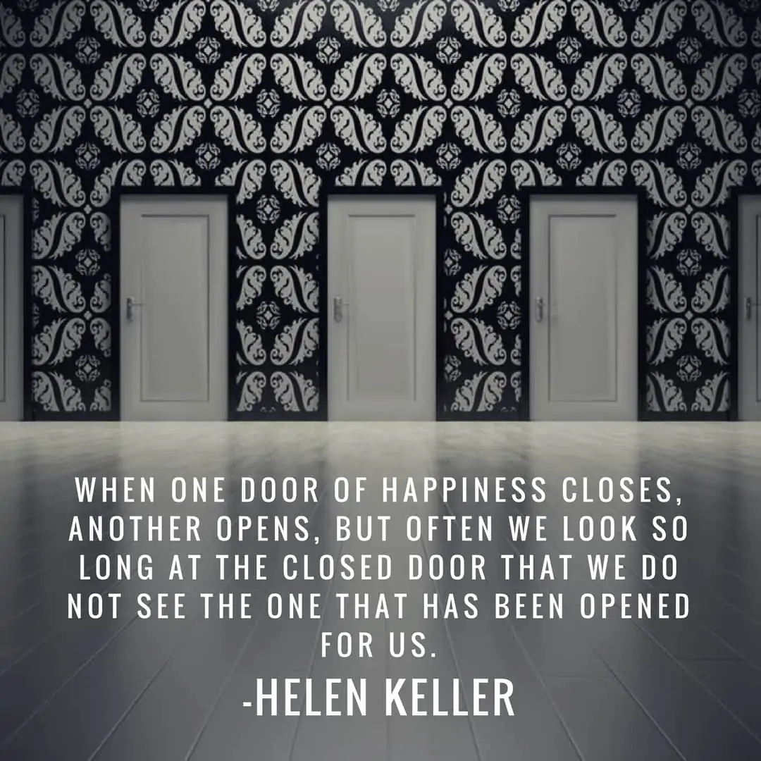When one door of happiness closes, another opens, but often we look so long at the closed door that we do not see the one that has been opened for us. –Helen Keller
