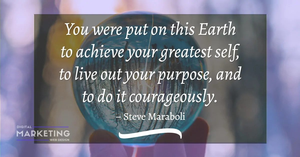 You were put on this Earth to achieve your greatest self, to live out your purpose, and to do it courageously - Steve Maraboli 1